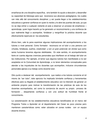 enseñanza de una disciplina específica, sino también le ayudo a descubrir y desarrollar
su capacidad de liderazgo para que reconozca sus alcances pedagógicos, los cuales
van más allá del conocimiento disciplinar, y así pueda llegar a los establecimientos
educativos a generar confianza en quien lo recibe y le abre las puertas del aula, ya que
no se deja entrar a cualquier visitante al aula a observar un proceso de enseñanza –
aprendizaje, quien logra hacerlo ya ha generado un reconocimiento y una confianza de
que realmente llegó a acompañar, fortalecer y resignificar la práctica docente que
efectivamente repercute en los estudiantes.
Ahora bien, vale la pena examinar algunas implicaciones del acompañamiento a los
tutores a nivel personal. Como formador reconozco en el tutor a una persona con
virtudes, fortalezas, sueños, creatividad y con un gran potencial; sin olvidar que como
seres humanos tenemos algunas debilidades. En este sentido, mi acompañamiento
tiene en cuenta algunas vivencias personales que interfieren en el trabajo del tutor en
las instituciones. Por ejemplo, el temor que algunos tutores han manifestado a no ser
aceptados en la Comunidad de Aprendizaje, a no tener elementos conceptuales para
atender a las inquietudes de los docentes que acompañan, inclusive circunstancias
personales ajenas a su trabajo como docente tutor.
Otro punto a destacar del acompañamiento que realizo a los tutores concierne al rol
mismo de “ser tutor”; éste ejercicio ha implicado brindarle confianza y herramientas
efectivas para su llegada al establecimiento educativo con la intención de generar un
ambiente propicio para motivar la transformación de las prácticas de aula de los
docentes acompañados, así como la conciencia de asumir su propio

proceso de

formación , despertando confianza y con una actitud de humildad frente al
conocimiento.
La caracterización de los establecimientos educativos beneficiados en el marco del
Programa Todos a Aprender en el departamento del Cesar es poco precisa pero
mantienen características como: estar ubicados en zonas rurales

con un equipo

docente diverso.

4

 