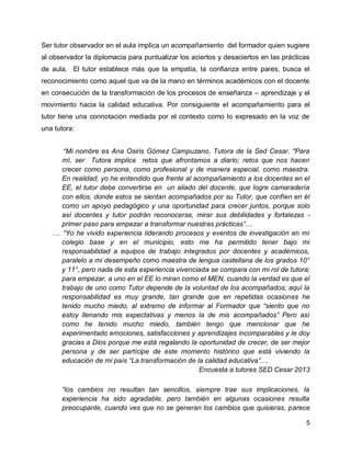 Ser tutor observador en el aula implica un acompañamiento del formador quien sugiere
al observador la diplomacia para puntualizar los aciertos y desaciertos en las prácticas
de aula. El tutor establece más que la empatía, la confianza entre pares, busca el
reconocimiento como aquel que va de la mano en términos académicos con el docente
en consecución de la transformación de los procesos de enseñanza – aprendizaje y el
movimiento hacia la calidad educativa. Por consiguiente el acompañamiento para el
tutor tiene una connotación mediada por el contexto como lo expresado en la voz de
una tutora:
“Mi nombre es Ana Osiris Gómez Campuzano, Tutora de la Sed Cesar. "Para
mí, ser Tutora implica retos que afrontamos a diario; retos que nos hacen
crecer como persona, como profesional y de manera especial, como maestra.
En realidad, yo he entendido que frente al acompañamiento a los docentes en el
EE, el tutor debe convertirse en un aliado del docente, que logre camaradería
con ellos, donde estos se sientan acompañados por su Tutor, que confíen en él
como un apoyo pedagógico y una oportunidad para crecer juntos, porque solo
así docentes y tutor podrán reconocerse, mirar sus debilidades y fortalezas primer paso para empezar a transformar nuestras prácticas”....
…. “Yo he vivido experiencia liderando procesos y eventos de investigación en mi
colegio base y en el municipio, esto me ha permitido tener bajo mi
responsabilidad a equipos de trabajo integrados por docentes y académicos,
paralelo a mi desempeño como maestra de lengua castellana de los grados 10°
y 11°, pero nada de esta experiencia vivenciada se compara con mi rol de tutora;
para empezar, a uno en el EE lo miran como el MEN, cuando la verdad es que el
trabajo de uno como Tutor depende de la voluntad de los acompañados; aquí la
responsabilidad es muy grande, tan grande que en repetidas ocasiones he
tenido mucho miedo, al extremo de informar al Formador que “siento que no
estoy llenando mis expectativas y menos la de mis acompañados” Pero así
como he tenido mucho miedo, también tengo que mencionar que he
experimentado emociones, satisfacciones y aprendizajes incomparables y le doy
gracias a Dios porque me está regalando la oportunidad de crecer, de ser mejor
persona y de ser partícipe de este momento histórico que está viviendo la
educación de mi país “La transformación de la calidad educativa”....
Encuesta a tutores SED Cesar 2013
“los cambios no resultan tan sencillos, siempre trae sus implicaciones, la
experiencia ha sido agradable, pero también en algunas ocasiones resulta
preocupante, cuando ves que no se generan los cambios que quisieras, parece
5

 