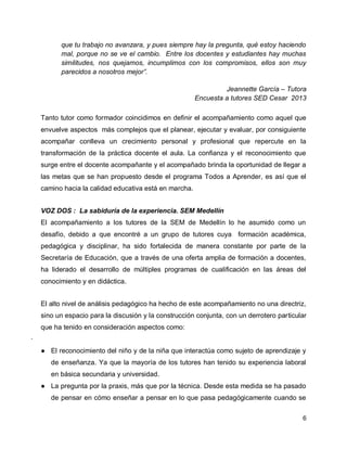 que tu trabajo no avanzara, y pues siempre hay la pregunta, qué estoy haciendo
mal, porque no se ve el cambio. Entre los docentes y estudiantes hay muchas
similitudes, nos quejamos, incumplimos con los compromisos, ellos son muy
parecidos a nosotros mejor”.
Jeannette García – Tutora
Encuesta a tutores SED Cesar 2013
Tanto tutor como formador coincidimos en definir el acompañamiento como aquel que
envuelve aspectos más complejos que el planear, ejecutar y evaluar, por consiguiente
acompañar conlleva un crecimiento personal y profesional que repercute en la
transformación de la práctica docente el aula. La confianza y el reconocimiento que
surge entre el docente acompañante y el acompañado brinda la oportunidad de llegar a
las metas que se han propuesto desde el programa Todos a Aprender, es así que el
camino hacia la calidad educativa está en marcha.
VOZ DOS : La sabiduría de la experiencia. SEM Medellín
El acompañamiento a los tutores de la SEM de Medellín lo he asumido como un
desafío, debido a que encontré a un grupo de tutores cuya formación académica,
pedagógica y disciplinar, ha sido fortalecida de manera constante por parte de la
Secretaría de Educación, que a través de una oferta amplia de formación a docentes,
ha liderado el desarrollo de múltiples programas de cualificación en las áreas del
conocimiento y en didáctica.
El alto nivel de análisis pedagógico ha hecho de este acompañamiento no una directriz,
sino un espacio para la discusión y la construcción conjunta, con un derrotero particular
que ha tenido en consideración aspectos como:
·
● El reconocimiento del niño y de la niña que interactúa como sujeto de aprendizaje y
de enseñanza. Ya que la mayoría de los tutores han tenido su experiencia laboral
en básica secundaria y universidad.
● La pregunta por la praxis, más que por la técnica. Desde esta medida se ha pasado
de pensar en cómo enseñar a pensar en lo que pasa pedagógicamente cuando se
6

 