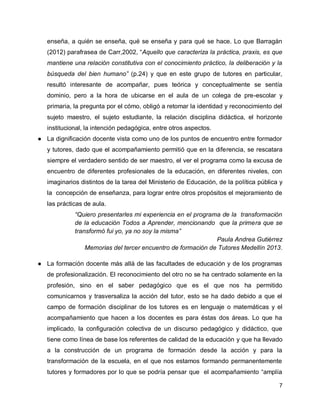 enseña, a quién se enseña, qué se enseña y para qué se hace. Lo que Barragán
(2012) parafrasea de Carr,2002, “Aquello que caracteriza la práctica, praxis, es que
mantiene una relación constitutiva con el conocimiento práctico, la deliberación y la
búsqueda del bien humano” (p.24) y que en este grupo de tutores en particular,
resultó interesante de acompañar, pues teórica y conceptualmente se sentía
dominio, pero a la hora de ubicarse en el aula de un colega de pre-escolar y
primaria, la pregunta por el cómo, obligó a retomar la identidad y reconocimiento del
sujeto maestro, el sujeto estudiante, la relación disciplina didáctica, el horizonte
institucional, la intención pedagógica, entre otros aspectos.
● La dignificación docente vista como uno de los puntos de encuentro entre formador
y tutores, dado que el acompañamiento permitió que en la diferencia, se rescatara
siempre el verdadero sentido de ser maestro, el ver el programa como la excusa de
encuentro de diferentes profesionales de la educación, en diferentes niveles, con
imaginarios distintos de la tarea del Ministerio de Educación, de la política pública y
la concepción de enseñanza, para lograr entre otros propósitos el mejoramiento de
las prácticas de aula.
“Quiero presentarles mi experiencia en el programa de la transformación
de la educación Todos a Aprender, mencionando que la primera que se
transformó fui yo, ya no soy la misma”
Paula Andrea Gutiérrez
Memorias del tercer encuentro de formación de Tutores Medellín 2013.
● La formación docente más allá de las facultades de educación y de los programas
de profesionalización. El reconocimiento del otro no se ha centrado solamente en la
profesión, sino en el saber pedagógico que es el que nos ha permitido
comunicarnos y trasversaliza la acción del tutor, esto se ha dado debido a que el
campo de formación disciplinar de los tutores es en lenguaje o matemáticas y el
acompañamiento que hacen a los docentes es para éstas dos áreas. Lo que ha
implicado, la configuración colectiva de un discurso pedagógico y didáctico, que
tiene como línea de base los referentes de calidad de la educación y que ha llevado
a la construcción de un programa de formación desde la acción y para la
transformación de la escuela, en el que nos estamos formando permanentemente
tutores y formadores por lo que se podría pensar que el acompañamiento “amplía
7

 