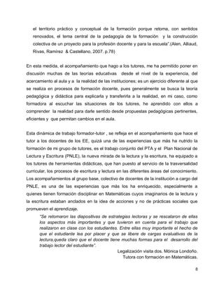 el territorio práctico y conceptual de la formación porque retoma, con sentidos
renovados, el tema central de la pedagogía de la formación

y la construcción

colectiva de un proyecto para la profesión docente y para la escuela”.(Alen, Alliaud,
Rivas, Ramírez & Castellano, 2007. p.78)
En esta medida, el acompañamiento que hago a los tutores, me ha permitido poner en
discusión muchas de las teorías educativas

desde el nivel de la experiencia, del

acercamiento al aula y a la realidad de las instituciones; es un ejercicio diferente al que
se realiza en procesos de formación docente, pues generalmente se busca la teoría
pedagógica y didáctica para explicarla y transferirla a la realidad, en mi caso, como
formadora al escuchar las situaciones de los tutores, he aprendido con ellos a
comprender la realidad para darle sentido desde propuestas pedagógicas pertinentes,
eficientes y que permitan cambios en el aula.
Esta dinámica de trabajo formador-tutor , se refleja en el acompañamiento que hace el
tutor a los docentes de los EE, quizá una de las experiencias que más ha nutrido la
formación de mi grupo de tutores, es el trabajo conjunto del PTA y el Plan Nacional de
Lectura y Escritura (PNLE), la nueva mirada de la lectura y la escritura, ha equipado a
los tutores de herramientas didácticas, que han puesto al servicio de la trasversalidad
curricular, los procesos de escritura y lectura en las diferentes áreas del conocimiento.
Los acompañamientos al grupo base, colectivo de docentes de la institución a cargo del
PNLE, es una de las experiencias que más los ha enriquecido, especialmente a
quienes tienen formación disciplinar en Matemáticas cuyos imaginarios de la lectura y
la escritura estaban anclados en la idea de acciones y no de prácticas sociales que
promueven el aprendizaje.
“Se retomaron las diapositivas de estrategias lectoras y se rescataron de ellas
los aspectos más importantes y que tuvieron en cuenta para el trabajo que
realizaron en clase con los estudiantes. Entre ellas muy importante el hecho de
que el estudiante lea por placer y que se libere de cargas evaluativas de la
lectura,queda claro que el docente tiene muchas formas para el desarrollo del
trabajo lector del estudiante”.
Legalización visita dos. Mónica Londoño.
Tutora con formación en Matemáticas.
8

 