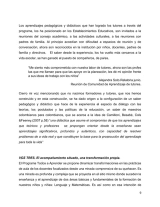 Los aprendizajes pedagógicos y didácticos que han logrado los tutores a través del
programa, los ha posicionado en los Establecimientos Educativos, son invitados a la
reuniones del consejo académico, a las actividades culturales, a las reuniones con
padres de familia. Al principio accedían con dificultad a espacios de reunión y de
conversación, ahora son reconocidos en la institución por niños, docentes, padres de
familia y directivos.

El saber desde la experiencia, los ha vuelto más cercanos a la

vida escolar, se han ganado el puesto de compañeros, de pares.
“Me siento más comprometida con nuestra labor de tutores, ahora son las profes
las que me llaman para que las apoye en la planeación, les dé mi opinión frente
a sus ideas de trabajo con los niños”
Alejandra Soto.Relatoria junio.
Reunión de Comunidad de Aprendizaje de tutores.
Cierro mi voz mencionando que no nacimos formadores y tutores, que nos hemos
construido y en esta construcción, se ha dado origen a la configuración de un saber
pedagógico y didáctico que hace de la experiencia el espacio de diálogo con las
teorías, los postulados y las políticas de la educación, un saber de maestros
colombianos para colombianos, que se acerca a la idea de Camilloni, Besabé, Cols
&Feeney.(2007 p.58) “una didáctica que asume el compromiso de que los aprendizajes
que teóricos y profesores

se propongan orientar desde la enseñanza sean

aprendizajes significativos, profundos y auténticos, con capacidad de resolver
problemas de a vida real y que constituyen la base para la prosecución del aprendizaje
para toda la vida”

VOZ TRES. El acompañamiento situado, una transformación propia.
El Programa Todos a Aprender se propone dinamizar transformaciones en las prácticas
de aula de los docentes focalizados desde una mirada comprensiva de su quehacer. Es
una mirada es profunda y compleja que se proyecta en el sitio mismo donde suceden la
enseñanza y el aprendizaje de dos áreas básicas y fundamentales de la formación de
nuestros niños y niñas: Lenguaje y Matemáticas. Es así como en esa intención de
9

 