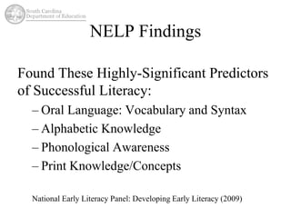 NELP Findings 
Found These Highly-Significant Predictors 
of Successful Literacy: 
– Oral Language: Vocabulary and Syntax 
– Alphabetic Knowledge 
– Phonological Awareness 
– Print Knowledge/Concepts 
National Early Literacy Panel: Developing Early Literacy (2009) 
 