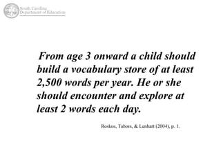 From age 3 onward a child should 
build a vocabulary store of at least 
2,500 words per year. He or she 
should encounter and explore at 
least 2 words each day. 
Roskos, Tabors, & Lenhart (2004), p. 1. 
 