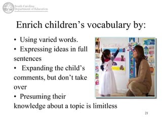 Enrich children’s vocabulary by: 
21 
• Using varied words. 
• Expressing ideas in full 
sentences 
• Expanding the child’s 
comments, but don’t take 
over 
• Presuming their 
knowledge about a topic is limitless 
 