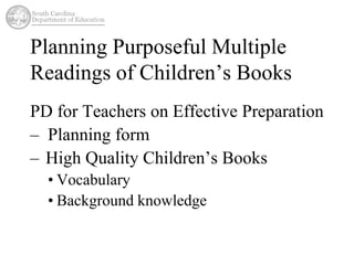 Planning Purposeful Multiple 
Readings of Children’s Books 
PD for Teachers on Effective Preparation 
– Planning form 
– High Quality Children’s Books 
• Vocabulary 
• Background knowledge 
 