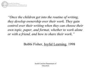 “Once the children get into the routine of writing, 
they develop ownership over their work. They gain 
control over their writing when they can choose their 
own topic, paper, and format, whether to work alone 
or with a friend, and how to share their work.” 
Bobbi Fisher, Joyful Learning, 1998 
South Carolina Department of 
Education 
 