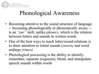 Phonological Awareness 
• Becoming attentive to the sound structure of language 
-- becoming phonologically or phonemically aware -- 
is an “ear” skill, unlike phonics, which is the relation 
between letters and sounds in written words 
• One of the best ways to teach letter/sound relations is 
to draw attention to initial sounds (onsets) and word 
endings (rimes) 
• Phonological processing is the ability to identify, 
remember, separate (segment), blend, and manipulate 
speech sounds within words 
 