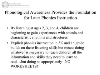 Phonological Awareness Provides the Foundation 
for Later Phonics Instruction 
• By listening at ages 2, 3, and 4, children are 
beginning to gain experiences with sounds and 
characteristic rhythms and structures 
• Explicit phonics instruction in 5K and 1st grade 
builds on these listening skills but means doing 
whatever is necessary to teach children all the 
information and skills they need to learn to 
read…but doing so appropriately--NO 
WORKSHEETS! 
 