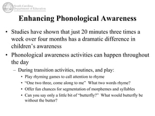 Enhancing Phonological Awareness 
• Studies have shown that just 20 minutes three times a 
week over four months has a dramatic difference in 
children’s awareness 
• Phonological awareness activities can happen throughout 
the day 
– During transition activities, routines, and play: 
• Play rhyming games to call attention to rhyme 
• “One two three, come along to me” What two words rhyme? 
• Offer fun chances for segmentation of morphemes and syllables 
• Can you say only a little bit of “butterfly?” What would butterfly be 
without the butter? 
 