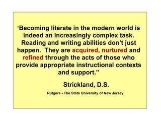 “Becoming literate in the modern world is 
indeed an increasingly complex task. 
Reading and writing abilities don’t just 
happen. They are acquired, nurtured and 
refined through the acts of those who 
provide appropriate instructional contexts 
and support.” 
Strickland, D.S. 
Rutgers - The State University of New Jersey 
 