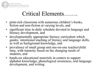 Critical Elements……. 
• print-rich classroom with numerous children’s books, 
fiction and non-fiction at varying levels, and 
• significant time in daily schedule devoted to language and 
literacy development, and 
• developmentally appropriate literacy curriculum which 
guides intentional teaching of literacy and language skills, 
as well as background knowledge, and 
• prevalence of small group and one-on-one teacher/child 
time, with intensity based on the changing needs of 
students, and 
• hands-on educational materials in centers to support 
alphabet knowledge, phonological awareness, oral language 
development, and writing 
 