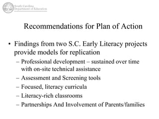 Recommendations for Plan of Action 
• Findings from two S.C. Early Literacy projects 
provide models for replication 
– Professional development – sustained over time 
with on-site technical assistance 
– Assessment and Screening tools 
– Focused, literacy curricula 
– Literacy-rich classrooms 
– Partnerships And Involvement of Parents/families 
 