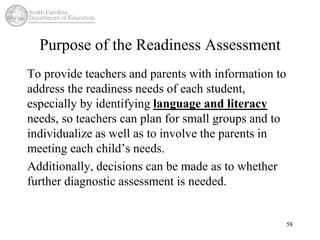 Purpose of the Readiness Assessment 
To provide teachers and parents with information to 
address the readiness needs of each student, 
especially by identifying language and literacy 
needs, so teachers can plan for small groups and to 
individualize as well as to involve the parents in 
meeting each child’s needs. 
Additionally, decisions can be made as to whether 
further diagnostic assessment is needed. 
58 
 