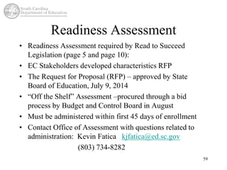 Readiness Assessment 
• Readiness Assessment required by Read to Succeed 
Legislation (page 5 and page 10): 
• EC Stakeholders developed characteristics RFP 
• The Request for Proposal (RFP) – approved by State 
Board of Education, July 9, 2014 
• “Off the Shelf” Assessment –procured through a bid 
process by Budget and Control Board in August 
• Must be administered within first 45 days of enrollment 
• Contact Office of Assessment with questions related to 
administration: Kevin Fatica kjfatica@ed.sc.gov 
(803) 734-8282 
59 
 