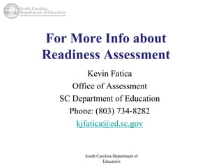 For More Info about 
Readiness Assessment 
Kevin Fatica 
Office of Assessment 
SC Department of Education 
Phone: (803) 734-8282 
kjfatica@ed.sc.gov 
South Carolina Department of 
Education 
 