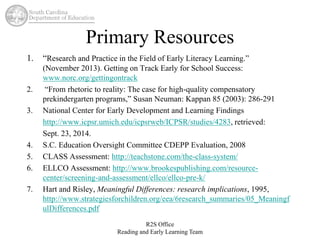 Primary Resources 
1. “Research and Practice in the Field of Early Literacy Learning.” 
(November 2013). Getting on Track Early for School Success: 
www.norc.org/gettingontrack 
2. “From rhetoric to reality: The case for high-quality compensatory 
prekindergarten programs,” Susan Neuman: Kappan 85 (2003): 286-291 
3. National Center for Early Development and Learning Findings 
http://www.icpsr.umich.edu/icpsrweb/ICPSR/studies/4283, retrieved: 
Sept. 23, 2014. 
4. S.C. Education Oversight Committee CDEPP Evaluation, 2008 
5. CLASS Assessment: http://teachstone.com/the-class-system/ 
6. ELLCO Assessment: http://www.brookespublishing.com/resource-center/ 
screening-and-assessment/ellco/ellco-pre-k/ 
7. Hart and Risley, Meaningful Differences: research implications, 1995, 
http://www.strategiesforchildren.org/eea/6research_summaries/05_Meaningf 
ulDifferences.pdf 
R2S Office 
Reading and Early Learning Team 
 