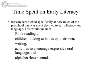 Time Spent on Early Literacy 
• Researchers looked specifically at how much of the 
preschool day was spent devoted to early literacy and 
language. This would include: 
– Book readings, 
– children looking at books on their own, 
– writing, 
– activities to encourage expressive oral 
language, and 
– alphabet /letter sounds. 
 
