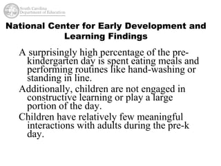 National Center for Early Development and 
Learning Findings 
A surprisingly high percentage of the pre-kindergarten 
day is spent eating meals and 
performing routines like hand-washing or 
standing in line. 
Additionally, children are not engaged in 
constructive learning or play a large 
portion of the day. 
Children have relatively few meaningful 
interactions with adults during the pre-k 
day. 
 