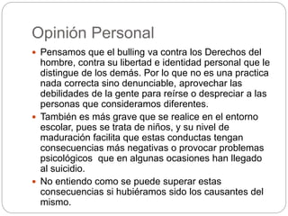 Opinión Personal
 Pensamos que el bulling va contra los Derechos del
hombre, contra su libertad e identidad personal que le
distingue de los demás. Por lo que no es una practica
nada correcta sino denunciable, aprovechar las
debilidades de la gente para reírse o despreciar a las
personas que consideramos diferentes.
 También es más grave que se realice en el entorno
escolar, pues se trata de niños, y su nivel de
maduración facilita que estas conductas tengan
consecuencias más negativas o provocar problemas
psicológicos que en algunas ocasiones han llegado
al suicidio.
 No entiendo como se puede superar estas
consecuencias si hubiéramos sido los causantes del
mismo.
 
