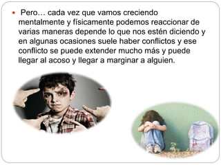  Pero… cada vez que vamos creciendo
mentalmente y físicamente podemos reaccionar de
varias maneras depende lo que nos estén diciendo y
en algunas ocasiones suele haber conflictos y ese
conflicto se puede extender mucho más y puede
llegar al acoso y llegar a marginar a alguien.
 
