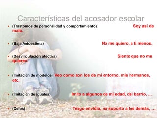 Características del acosador escolar
 (Trastornos de personalidad y comportamiento) Soy así de
malo.
 (Baja Autoestima) No me quiero, a ti menos.
 (Desvinculación afectiva) Siento que no me
quieren.

 (Imitación de modelos) Veo como son los de mi entorno, mis hermanos,
etc.
 (Imitación de iguales) Imito a algunos de mi edad, del barrio, ...
 (Celos) Tengo envidia, no soporto a los demás, …
 