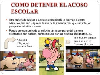  Otra manera de detener el acoso es comunicarle lo ocurrido al centro
educativo para que tenga constancia de la situación y busque una solución
para poner solución al acoso.
 Puede ser comunicado al colegio tanto por parte del alumno
afectado o sus padres, como incluso por los propios profesores.
Acudió al
colegio y el
acoso se freno.
Y al final los dos
pudieron ser amigos
gracias a que lo
frenaron el acoso
 