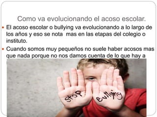 Como va evolucionando el acoso escolar.
 El acoso escolar o bullying va evolucionando a lo largo de
los años y eso se nota mas en las etapas del colegio o
instituto.
 Cuando somos muy pequeños no suele haber acosos mas
que nada porque no nos damos cuenta de lo que hay a
nuestro alrededor.
 