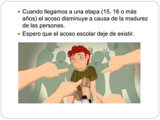  Cuando llegamos a una etapa (15, 16 o más
años) el acoso disminuye a causa de la madurez
de las personas.
 Espero que el acoso escolar deje de existir.
 
