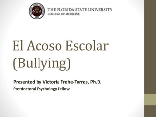 El Acoso Escolar
(Bullying)
Presented by Victoria Frehe-Torres, Ph.D.
Postdoctoral Psychology Fellow
 