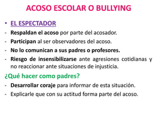 ACOSO ESCOLAR O BULLYING
• EL ESPECTADOR
- Respaldan el acoso por parte del acosador.
- Participan al ser observadores del acoso.
- No lo comunican a sus padres o profesores.
- Riesgo de insensibilizarse ante agresiones cotidianas y
no reaccionar ante situaciones de injusticia.
¿Qué hacer como padres?
- Desarrollar coraje para informar de esta situación.
- Explicarle que con su actitud forma parte del acoso.
 
