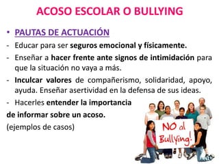 ACOSO ESCOLAR O BULLYING
• PAUTAS DE ACTUACIÓN
- Educar para ser seguros emocional y físicamente.
- Enseñar a hacer frente ante signos de intimidación para
que la situación no vaya a más.
- Inculcar valores de compañerismo, solidaridad, apoyo,
ayuda. Enseñar asertividad en la defensa de sus ideas.
- Hacerles entender la importancia
de informar sobre un acoso.
(ejemplos de casos)
 