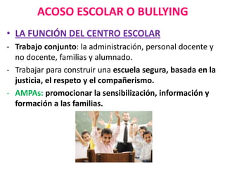 ACOSO ESCOLAR O BULLYING
• LA FUNCIÓN DEL CENTRO ESCOLAR
- Trabajo conjunto: la administración, personal docente y
no docente, familias y alumnado.
- Trabajar para construir una escuela segura, basada en la
justicia, el respeto y el compañerismo.
- AMPAs: promocionar la sensibilización, información y
formación a las familias.
 