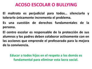ACOSO ESCOLAR O BULLYING
El maltrato es perjudicial para todos… silenciarlo y
tolerarlo únicamente incrementa el problema.
Es una cuestión de derechos fundamentales de la
persona.
El centro escolar es responsable de la protección de sus
alumnos y los padres deben colaborar activamente con en
las acciones que emprende el profesorado para la mejora
de la convivencia.
Educar a todos hijos en el respeto a los demás es
fundamental para eliminar esta lacra social.
 