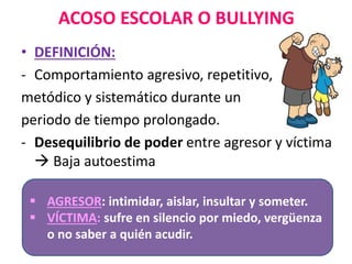 ACOSO ESCOLAR O BULLYING
• DEFINICIÓN:
- Comportamiento agresivo, repetitivo,
metódico y sistemático durante un
periodo de tiempo prolongado.
- Desequilibrio de poder entre agresor y víctima
 Baja autoestima
 AGRESOR: intimidar, aislar, insultar y someter.
 VÍCTIMA: sufre en silencio por miedo, vergüenza
o no saber a quién acudir.
 