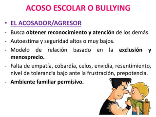 ACOSO ESCOLAR O BULLYING
• EL ACOSADOR/AGRESOR
- Busca obtener reconocimiento y atención de los demás.
- Autoestima y seguridad altos o muy bajos.
- Modelo de relación basado en la exclusión y
menosprecio.
- Falta de empatía, cobardía, celos, envidia, resentimiento,
nivel de tolerancia bajo ante la frustración, prepotencia.
- Ambiente familiar permisivo.
 