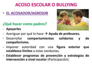 ACOSO ESCOLAR O BULLYING
• EL ACOSADOR/AGRESOR
¿Qué hacer como padres?
- Apoyarles
- Averiguar por qué lo hace  Ayuda de profesores.
- Desarrollar comportamientos solidarios y de
compañerismo.
- Imponer autoridad con una figura exterior que
establezca límites a estas conductas.
- Establecer programas de prevención y estrategias de
intervención a nivel escolar (Participación).
 