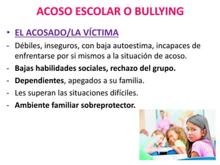 ACOSO ESCOLAR O BULLYING
• EL ACOSADO/LA VÍCTIMA
- Débiles, inseguros, con baja autoestima, incapaces de
enfrentarse por si mismos a la situación de acoso.
- Bajas habilidades sociales, rechazo del grupo.
- Dependientes, apegados a su familia.
- Les superan las situaciones difíciles.
- Ambiente familiar sobreprotector.
 