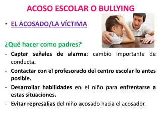 ACOSO ESCOLAR O BULLYING
• EL ACOSADO/LA VÍCTIMA
¿Qué hacer como padres?
- Captar señales de alarma: cambio importante de
conducta.
- Contactar con el profesorado del centro escolar lo antes
posible.
- Desarrollar habilidades en el niño para enfrentarse a
estas situaciones.
- Evitar represalias del niño acosado hacia el acosador.
 