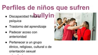 Perfiles de niños que sufren
bullying● Discapacidad física o
psíquica
● Trastorno del aprendizaje
● Padecer acoso con
anterioridad
● Pertenecer a un grupo
étnico, religioso, cultural o de
orientación sexual
 