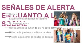 SEÑALES DE ALERTA
EN CUANTO A LO
SOCIAL
Solitario
Escasas o nulas habilidades sociales
No tiene amigos/as
Otros alumnos se burlan de él y no sabe defenderse
Utiliza un lenguaje corporal característico
Prefiere la compañía de adultos en tiempos libres
 