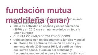 fundación mutua
madrileña (anar)● fundación creada para ayudar a niños y niñas ante
situaciones de acoso
● inició su actividad en españa y en latinoamérica
(1970) y en 2010 crea un número único en toda la
unión europea
● CUENTA CON MÁS DE 200 PSICÓLOGOS
● trabajan junto con un departamento jurídico y social
● su informe trata sobre la evolución de casos y su
aumento desde 2009 hasta 2015, el perfil de niños
que sufren acoso, duración del problema y
frecuencia, motivo del acoso y la comunicación con
 