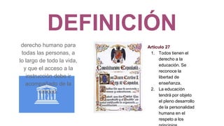 DEFINICIÓN
derecho humano para
todas las personas, a
lo largo de todo la vida,
y que el acceso a la
instrucción debe ir
acompañado de la
calidad.
Artículo 27
1. Todos tienen el
derecho a la
educación. Se
reconoce la
libertad de
enseñanza.
2. La educación
tendrá por objeto
el pleno desarrollo
de la personalidad
humana en el
respeto a los
 