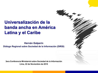 Universalización de la
banda ancha en América
Latina y el Caribe
Hernán Galperin
Diálogo Regional sobre Sociedad de la Información (DIRSI)
3era Conferencia Ministerial sobre Sociedad de la Información
Lima, 22 de Noviembre de 2010
 
