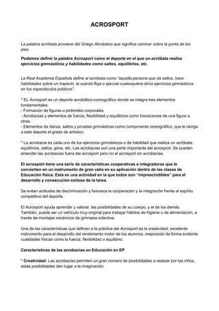 ACROSPORT<br />La palabra acróbata proviene del Griego Akrobatos que significa caminar sobre la punta de los pies. <br />Podemos definir la palabra Acrosport como el deporte en el que un acróbata realiza ejercicios gimnásticos y habilidades como saltos, equilibrios, etc.<br />La Real Academia Española define al acróbata como “aquella persona que da saltos, hace habilidades sobre un trapecio, la cuerda floja o ejecuta cualesquiera otros ejercicios gimnásticos en los espectáculos públicos”.* EL Acrosport es un deporte acrobático-coreográfico donde se integra tres elementos fundamentales:- Formación de figuras o pirámides corporales.- Acrobacias y elementos de fuerza, flexibilidad y equilibrios como transiciones de una figura a otras.- Elementos de danza, saltos y piruetas gimnásticas como componente coreográfico, que le otorga a este deporte el grado de artístico. * La acrobacia es cada uno de los ejercicios gimnásticos o de habilidad que realiza un acróbata: equilibrios, saltos, giros, etc. Las acrobacias son una parte importante del acrosport. Se pueden entender las acrobacias fuera del acrosport pero no el acrosport sin acrobacias. El acrosport tiene una serie de características cooperativas e integradoras que le convierten en un instrumento de gran valía en su aplicación dentro de las clases de Educación física. Esta es una actividad en la que todos son “imprescindibles” para el desarrollo y consecución exitosa de la tarea.Se evitan actitudes de discriminación y favorece la cooperación y la integración frente al espíritu competitivo del deporte.El Acrosport ayuda aprender y valorar, las posibilidades de su cuerpo, y el de los demás. También, puede ser un vehículo muy original para trabajar hábitos de higiene o de alimentación, a través de montajes escénicos de gimnasia colectiva.Una de las características que definen a la práctica del Acrosport es la creatividad; excelente instrumento para el desarrollo del rendimiento motor de los alumnos, mejorando de forma evidente cualidades físicas como la fuerza, flexibilidad o equilibrio.Características de las acrobacias en Educación en EP* Creatividad: Las acrobacias permiten un gran número de posibilidades a realizar por los niños, estas posibilidades dan lugar a la imaginación.<br />* Cooperación: Obviamente, en toda acrobacia se necesita de una ayuda para realizarla. Esto mismo es lo que permite la cooperación entre compañeros facilitando la incorporación de un gran número de valores.<br />* Autosuperación: Una vez metidos en el mundo de las acrobacias, es tal la motivación que despierta esta actividad, que los alumnos desean aprender más y más provocando la propia superación.* Autoestima: La autoestima se favorece con una numerosa cantidad de actividades que hacen que quien las realiza se sienta importante y necesitado en el grupo. Para ello el maestro ha de utilizar refuerzos positivos y parte de su psicología.* Expresividad: Toda acción en la que el elemento más importante sea el cuerpo y sus movimientos utiliza de la expresividad, un componente al que no se le da suma importancia y es fundamental para el desarrollo pleno del alumno.* Motricidad: El movimiento y la motricidad van asociados ya que todo movimiento va acompañado de la parte motriz. Y en las acrobacias se manifiesta esto muy claramente ya que a la hora de realizarlas se utiliza tanto la fuerza como la agilidad, velocidad e incluso la resistencia.* Sociabilidad: En las actividades donde se necesita del compañero para que puedan ser realizadas siempre va a existir la sociabilidad y la interacción entre compañeros.<br />FUENTE:<br />http://www.efdeportes.com/efd125/el-acrosport-y-su-aplicacion-practica-como-contenido-educativo.htm<br />