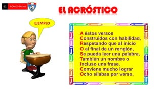 A éstos versos
Construidos con habilidad,
Respetando que al inicio
O al final de un renglón,
Se pueda leer una palabra,
También un nombre o
Incluso una frase.
Conviene mucho lograr
Ocho sílabas por verso.
EL ACRÓSTICO
IE. RICARDO PALMA
EJEMPLO
 