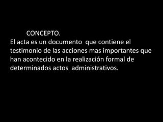 CONCEPTO.
El acta es un documento que contiene el
testimonio de las acciones mas importantes que
han acontecido en la realización formal de
determinados actos administrativos.
 