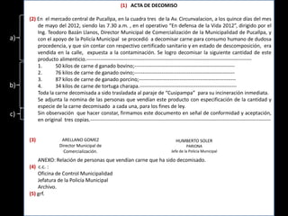 (1) ACTA DE DECOMISO

     (2) En el mercado central de Pucallpa, en la cuadra tres de la Av. Circunvalacion, a los quince días del mes
         de mayo del 2012, siendo las 7.30 a.m. , en el operativo “En defensa de la Vida 2012”, dirigido por el
         Ing. Teodoro Bazán Llanos, Director Municipal de Comercialización de la Municipalidad de Pucallpa, y
a)       con el apoyo de la Policía Municipal se procedió a decomisar carne para consumo humano de dudosa
         procedencia, y que sin contar con respectivo certificado sanitario y en estado de descomposición, era
         vendida en la calle, expuesta a la contaminación. Se logro decomisar la siguiente cantidad de este
         producto alimenticio.-------------------------------------------------------------------------------------------------
         1.      50 kilos de carne d ganado bovino;-----------------------------------------------------------
         2.      76 kilos de carne de ganado ovino;-----------------------------------------------------------
         3.      87 kilos de carne de ganado porcino;---------------------------------------------------------
b)       4.      34 kilos de carne de tortuga charapa.---------------------------------------------------------
         Toda la carne decomisada a sido trasladada al paraje de “Cusipampa” para su incineración inmediata.
         Se adjunta la nomina de las personas que vendían este producto con especificación de la cantidad y
         especie de la carne decomisado a cada una, para los fines de ley.
c)       Sin observación que hacer constar, firmamos este documento en señal de conformidad y aceptación,
         en original tres copias.----------------------------------------------------------------------------------------------------------

                     Ing. TEODORO
     (3)              ARELLANO GOMEZ                                                  HUMBERTO SOLER
                     Director Municipal de                                                  PARIONA
                       Comercialización.                                           Jefe de la Policía Municipal

         ANEXO: Relación de personas que vendían carne que ha sido decomisado.
     (4) c.c. :
         Oficina de Control Municipalidad
         Jefatura de la Policía Municipal
         Archivo.
     (5) grf.
 