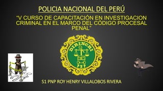 POLICIA NACIONAL DEL PERÚ
S1 PNP ROY HENRY VILLALOBOS RIVERA
“V CURSO DE CAPACITACIÓN EN INVESTIGACION
CRIMINAL EN EL MARCO DEL CÓDIGO PROCESAL
PENAL”
 