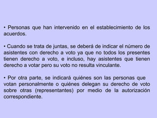 • Personas que han intervenido en el establecimiento de los
acuerdos.
• Cuando se trata de juntas, se deberá de indicar el número de
asistentes con derecho a voto ya que no todos los presentes
tienen derecho a voto, e incluso, hay asistentes que tienen
derecho a votar pero su voto no resulta vinculante.
• Por otra parte, se indicará quiénes son las personas que
votan personalmente o quiénes delegan su derecho de voto
sobre otras (representantes) por medio de la autorización
correspondiente.
 